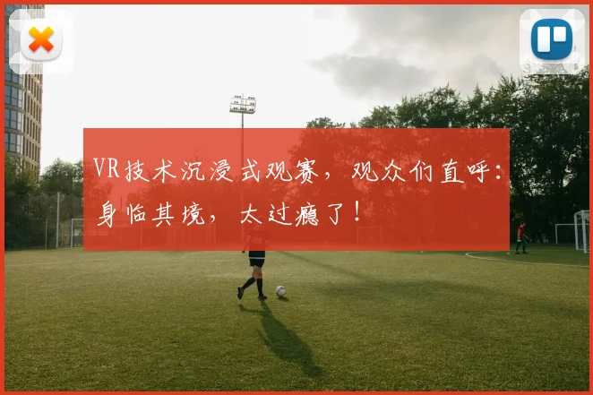 VR技术沉浸式观赛,观众们直呼:身临其境,太过瘾了!
