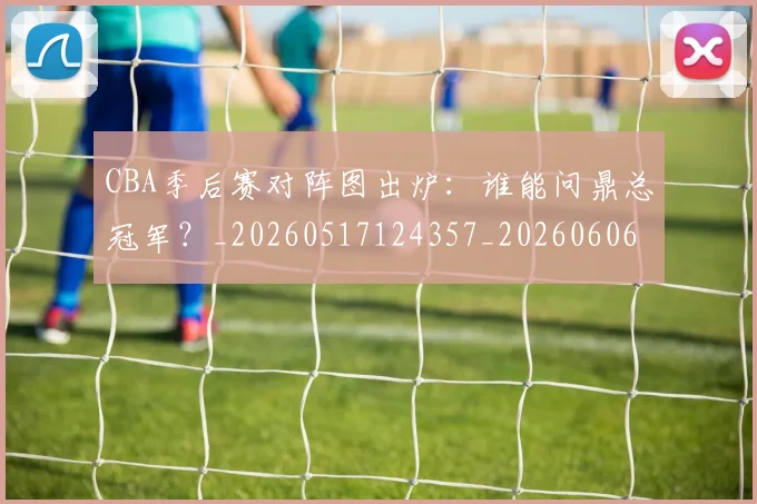 CBA季后赛对阵图出炉:谁能问鼎总冠军?_20260517124357_20260606165209