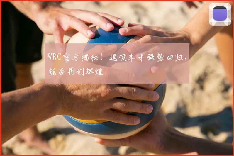 WRC官方揭秘！退役车手强势回归，能否再创辉煌