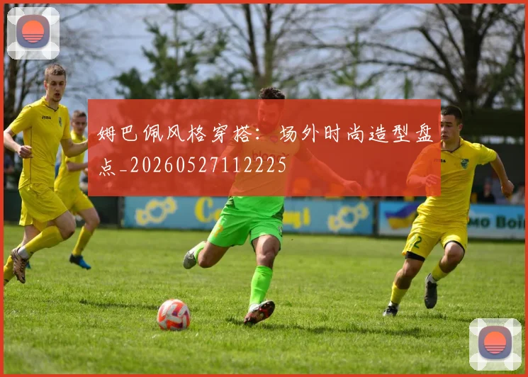 姆巴佩风格穿搭：场外时尚造型盘点_20260527112225