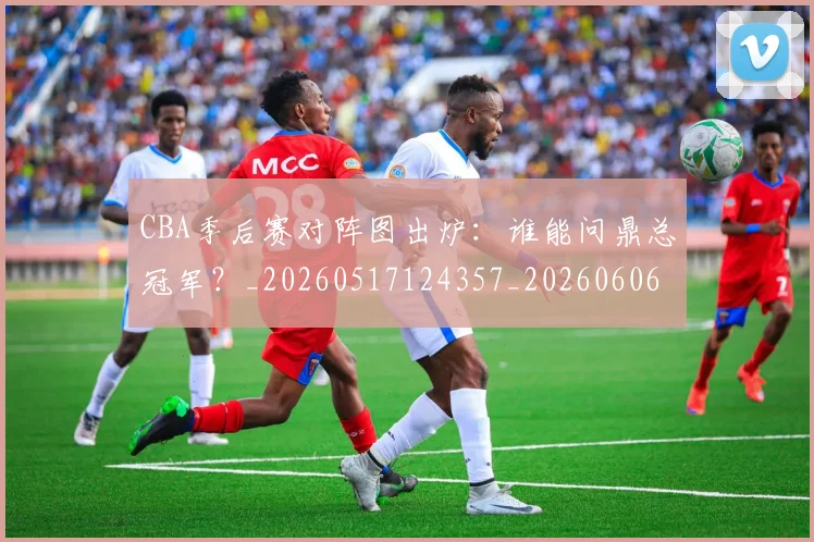 CBA季后赛对阵图出炉：谁能问鼎总冠军？_20260517124357_20260606165209