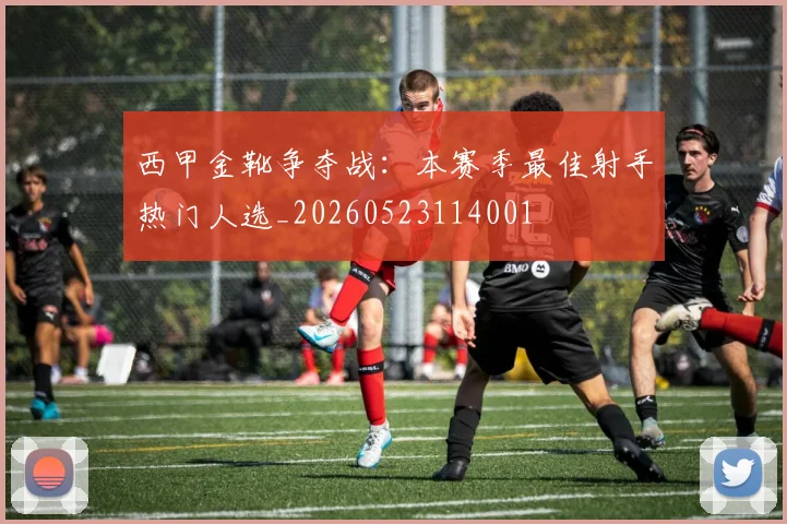 西甲金靴争夺战:本赛季最佳射手热门人选_20260523114001