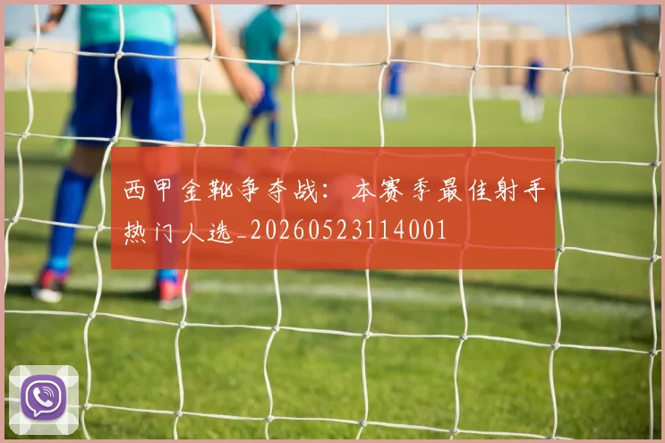 西甲金靴争夺战:本赛季最佳射手热门人选_20260523114001