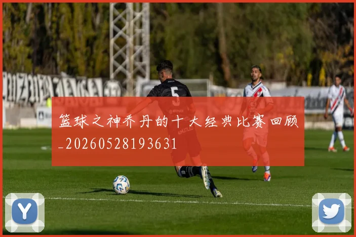 篮球之神乔丹的十大经典比赛回顾_20260528193631
