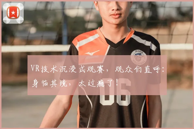 VR技术沉浸式观赛,观众们直呼:身临其境,太过瘾了!