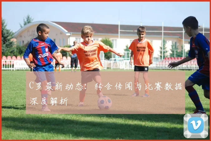 C罗最新动态:转会传闻与比赛数据深度解析